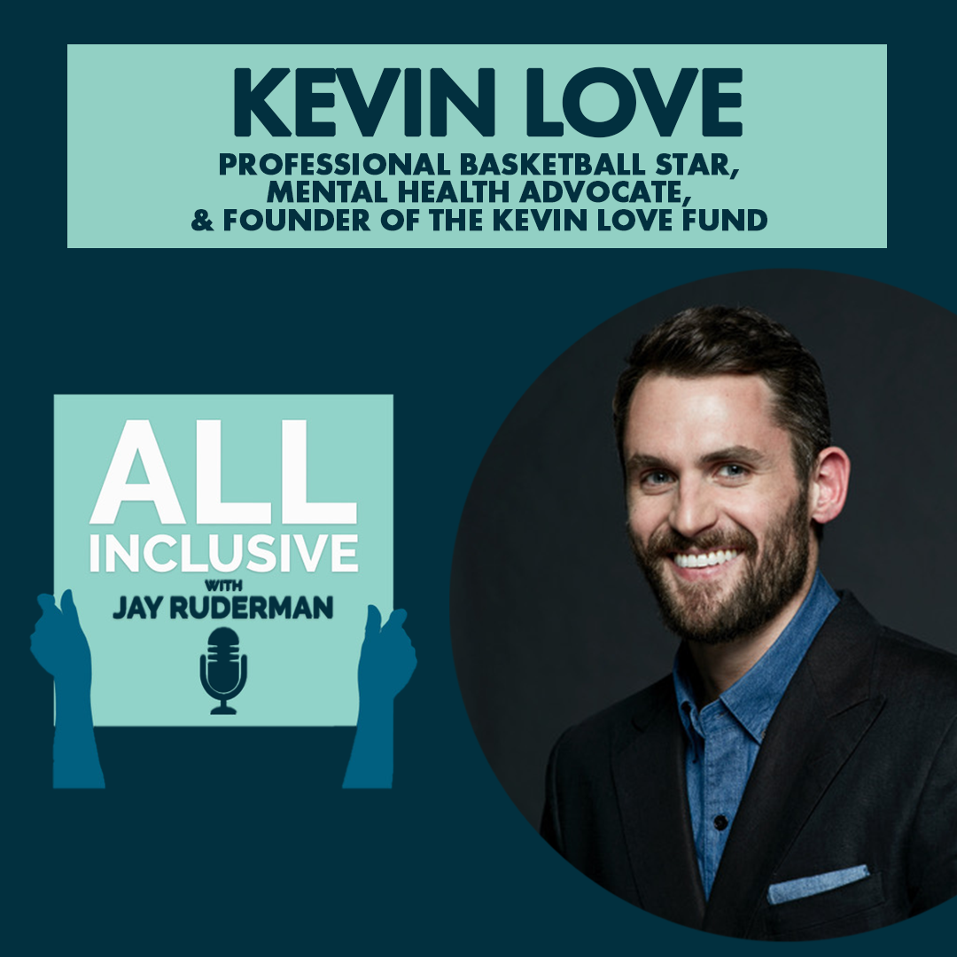 Square graphic with dark blue background. On the right-hand side (more towards the bottom) is a circle with a photo of NBA Cleveland Cavaliers star Kevin Love. He is wearing a black suit jacket with a blue (demin-colored) button down. He has short brown hair and a beard. He is smiling. On the top in a turquoise box with blue text reads “Kevin Love – Professional Basketball Star, Mental Health Advocate, & Founder of the Kevin Love Fund.” Below on the left-hand side center is an All Inclusive logo. Square with turquoise background. Two blue hands are holding it up. Text in white reads "All Inclusive." Text in dark blue reads "with Jay Ruderman." A blue retro microphone is below. 